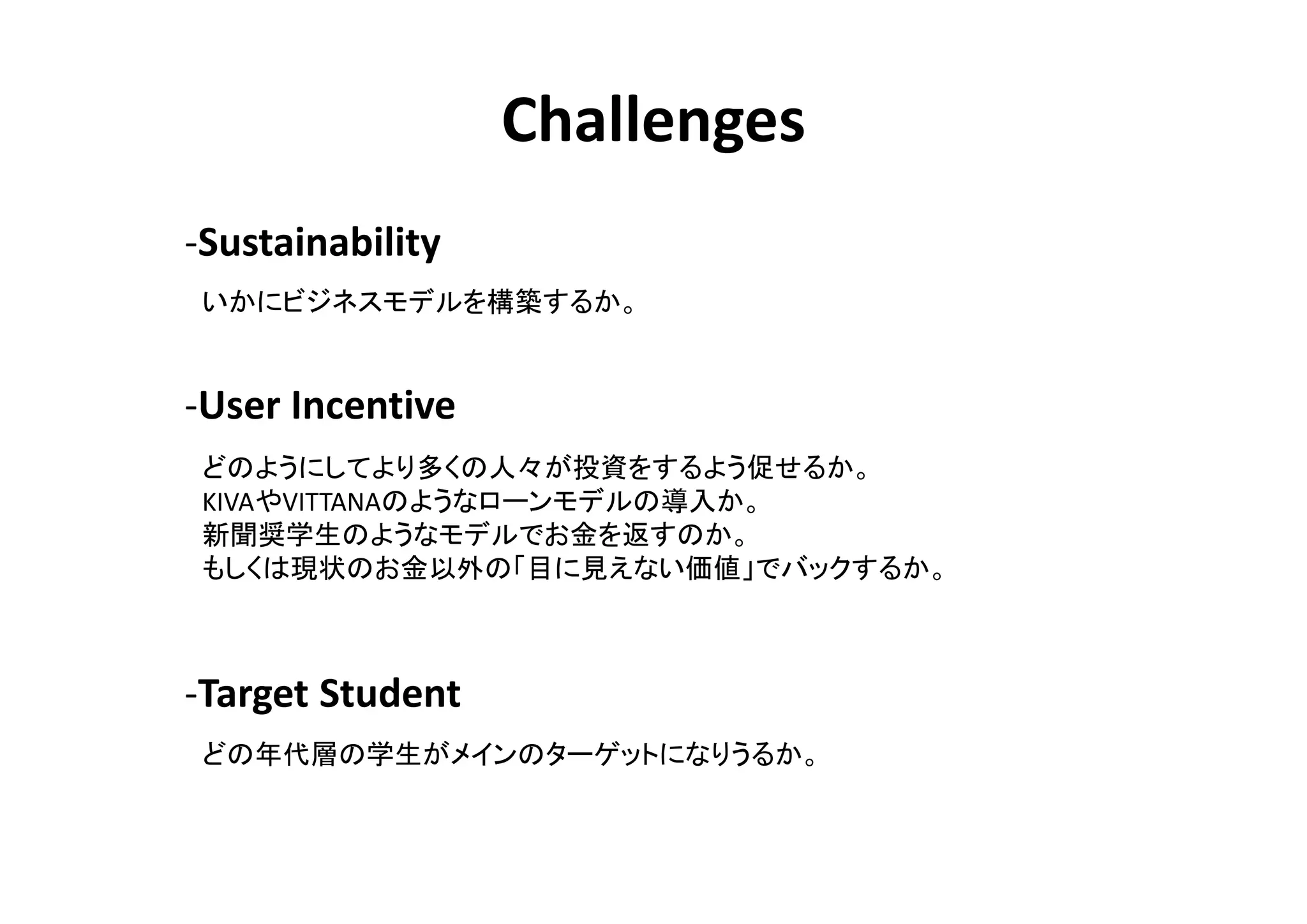 Challenges
-Sustainability
 いかにビジネスモデルを構築するか。


-User Incentive
 どのようにしてより多くの人々が投資をするよう促せるか。
 KIVAやVITTANAのようなローンモデルの導入か。
 新聞奨学生のようなモデルでお金を返すのか。
 もしくは現状のお金以外の「目に見えない価値」でバックするか。



-Target Student
 どの年代層の学生がメインのターゲットになりうるか。
 