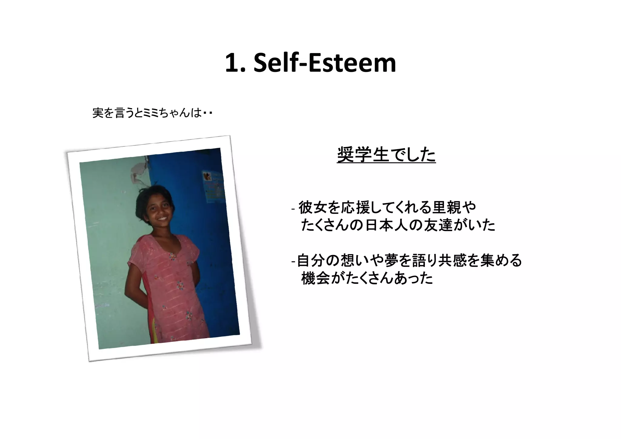 1. Self-Esteem
実を言うとミミちゃんは・・


                         奨学生でした
                         奨学生でした

                       彼女を応援してくれる里親や
                            してくれる里親
                     - 彼女を応援してくれる里親や
                      たくさんの日本人の友達がいた
                      たくさんの日本人の友達がいた
                           日本人

                     -自分の想いや夢を語り共感を集める
                      自分の いや夢
                      自分         共感を
                      機会がたくさんあった
                      機会がたくさんあった
 