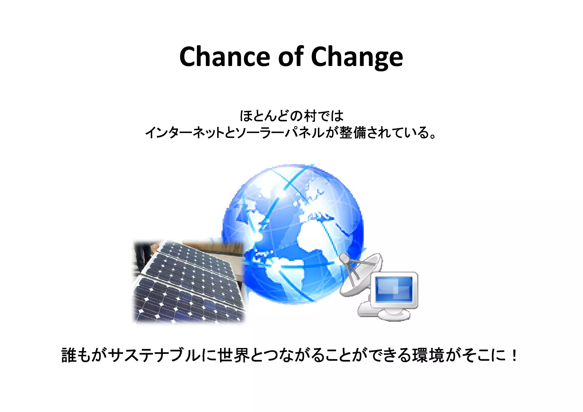 Chance of Change
             ほとんどの村
             ほとんどの村では
     インターネットとソーラーパネルが整備されている。
                     整備されている
     インターネットとソーラーパネルが整備されている。




誰もがサステナブルに世界とつながることができる環境がそこに！
 もがサステナブルに世界とつながることができる環境がそこに！
          世界とつながることができる環境がそこに
 