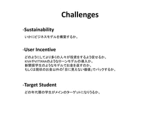 Challenges
-Sustainability
 ˥ӥͥǥ򘋺B뤫


-User Incentive
 ɤΤ褦ˤƤयˡͶY򤹤褦٤뤫
 KIVAVITTANAΤ褦ʥ`ǥΌ뤫
 XѧΤ褦ʥǥǤ򷵤Τ
 ⤷ϬF״ΤΡĿҊʤǥХå뤫



-Target Student
 ɤӤѧᥤΥ`åȤˤʤꤦ뤫
 