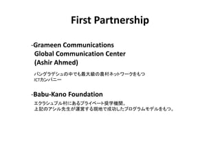 First Partnership

-Grameen Communications
 Global Communication Center
 (Ashir Ahmed)
Х󥰥ǥФǤ󼉤rͥåȥ`
ICTѥ˩`


-Babu-Kano Foundation
饷ץˤץ饤٩`ȊXѧCv
ӛΥ\ӤFؤǳɹץǥġ
 