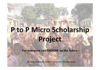 P to P Micro Scholarship
        Project
  - For everyone can GROOVE on the future -


      By Daisuke Miyoshi, WASEDA University Undergraduate
 