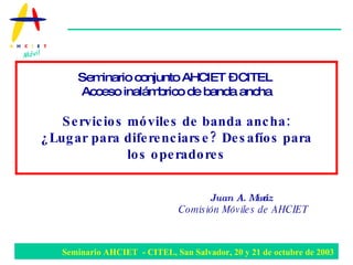 Juan A. Muñoz Comisión Móviles de AHCIET   Seminario conjunto AHCIET – CITEL  Acceso inalámbrico de banda ancha Servicios móviles de banda ancha: ¿Lugar para diferenciarse? Desafíos para los operadores 