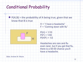 Conditional Probability
P(A|B) = the probability of A being true, given that we
know that B is true
12
F
H
H = “I have a headache”
F = “Coming down with flu”
P(H) = 1/10
P(F) = 1/40
P(H/F) = 1/2
Slide: Andrew W. Moore
Headaches are rare and flu
even rarer, but if you got that flu,
there is a 50-50 chance you’ll
have a headache.
 