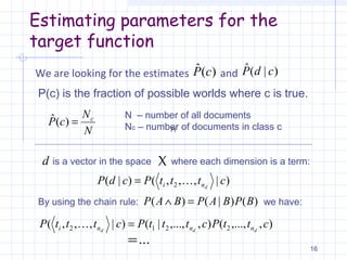 Estimating parameters for the
target function
We are looking for the estimates and
16
)(ˆ cP )|(ˆ cdP
P(c) is the fraction of possible worlds where c is true.
N
N
cP c
=)(ˆ N – number of all documents
Nc – number of documents in class c
d is a vector in the space X
)|,,,()|( 2 ctttPcdP dni =
where each dimension is a term:
)()|()( BPBAPBAP =∧By using the chain rule: we have:
(P
),,...,(),,...,|()|,,,( 2212 cttPctttPctttP ddd nnni =
...=
 