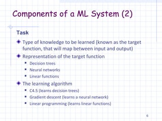 Components of a ML System (2)
Type of knowledge to be learned (known as the target
function, that will map between input and output)
Representation of the target function
 Decision trees
 Neural networks
 Linear functions
The learning algorithm
 C4.5 (learns decision trees)
 Gradient descent (learns a neural network)
 Linear programming (learns linear functions)
6
Task
 