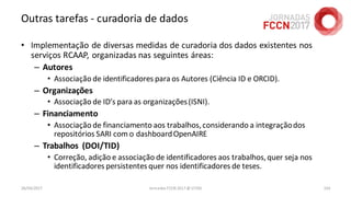 Outras tarefas - curadoria de dados
• Implementação de diversas medidas de curadoria dos dados existentes nos
serviços RCAAP, organizadas nas seguintes áreas:
– Autores
• Associação de identificadores para os Autores (Ciência ID e ORCID).
– Organizações
• Associação de ID’s para as organizações(ISNI).
– Financiamento
• Associação de financiamento aos trabalhos,considerando a integraçãodos
repositórios SARI com o dashboardOpenAIRE
– Trabalhos (DOI/TID)
• Correção, adição e associação de identificadores aos trabalhos,quer seja nos
identificadores persistentesquer nos identificadores de teses.
26/04/2017 Jornadas FCCN 2017 @ UTAD 103
 