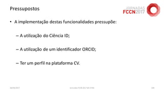 Pressupostos
• A implementação destas funcionalidades pressupõe:
– A utilização do Ciência ID;
– A utilização de um identificador ORCID;
– Ter um perfil na plataforma CV.
26/04/2017 Jornadas FCCN 2017 @ UTAD 104
 
