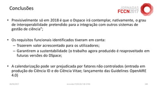 Conclusões
• Previsivelmente só em 2018 é que o Dspace irá contemplar, nativamente, o grau
de interoperabilidade pretendido para a integração com outros sistemas de
gestão de ciência”;
• Os requisitos funcionais identificados tiveram em conta:
– Trazerem valor acrescentado para os utilizadores;
– Garantirem a sustentabilidade (o trabalho agora produzido é reaproveitado em
futuras versões do DSpace;
• A calendarização pode ser prejudicada por fatores não controlados (entrada em
produção do Ciência ID e do Ciência Vitae; lançamento das Guidelines OpenAIRE
4.0)
26/04/2017 Jornadas FCCN 2017 @ UTAD 106
 
