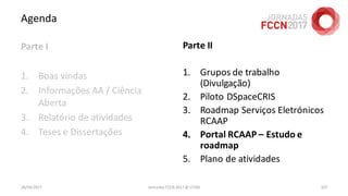 Agenda
Parte I
1. Boas vindas
2. Informações AA / Ciência
Aberta
3. Relatório de atividades
4. Teses e Dissertações
26/04/2017 Jornadas FCCN 2017 @ UTAD 107
Parte II
1. Grupos de trabalho
(Divulgação)
2. Piloto DSpaceCRIS
3. Roadmap Serviços Eletrónicos
RCAAP
4. Portal RCAAP – Estudo e
roadmap
5. Plano de atividades
 