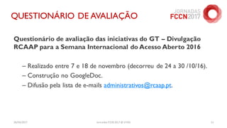 26/04/2017 Jornadas FCCN 2017 @ UTAD 11
QUESTIONÁRIO DE AVALIAÇÃO
Questionário de avaliação das iniciativas do GT – Divulgação
RCAAP para a Semana Internacional do Acesso Aberto 2016
– Realizado entre 7 e 18 de novembro (decorreu de 24 a 30 /10/16).
– Construção no GoogleDoc.
– Difusão pela lista de e-mails administrativos@rcaap.pt.
 