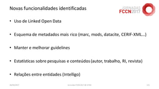 Novas funcionalidades identificadas
• Uso de Linked Open Data
• Esquema de metadados mais rico (marc, mods, datacite, CERIF-XML…)
• Manter e melhorar guidelines
• Estatísticas sobre pesquisas e conteúdos(autor, trabalho, RI, revista)
• Relações entre entidades (Intelligo)
26/04/2017 Jornadas FCCN 2017 @ UTAD 115
 
