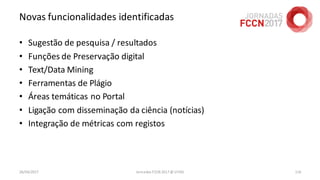Novas funcionalidades identificadas
• Sugestão de pesquisa / resultados
• Funções de Preservação digital
• Text/Data Mining
• Ferramentas de Plágio
• Áreas temáticas no Portal
• Ligação com disseminação da ciência (notícias)
• Integração de métricas com registos
26/04/2017 Jornadas FCCN 2017 @ UTAD 116
 