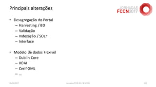 Principais alterações
• Desagregação do Portal
– Harvesting / BD
– Validação
– Indexação / SOLr
– Interface
• Modelo de dados Flexível
– Dublin Core
– XOAI
– Cerif-XML
– …
26/04/2017 Jornadas FCCN 2017 @ UTAD 122
 