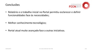 Conclusões
• Relatório e o trabalho inicial no Portal permitiu esclarecer e definir
funcionalidades face às necessidades;
• Melhor conhecimento tecnológico;
• Portal atual muito avançado face a outras iniciativas.
26/04/2017 Jornadas FCCN 2017 @ UTAD 126
 