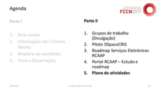 Agenda
Parte I
1. Boas vindas
2. Informações AA / Ciência
Aberta
3. Relatório de atividades
4. Teses e Dissertações
26/04/2017 Jornadas FCCN 2017 @ UTAD 128
Parte II
1. Grupos de trabalho
(Divulgação)
2. Piloto DSpaceCRIS
3. Roadmap Serviços Eletrónicos
RCAAP
4. Portal RCAAP – Estudo e
roadmap
5. Plano de atividades
 