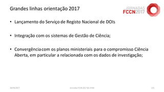 Grandes linhas orientação 2017
• Lançamento do Serviço de Registo Nacional de DOIs
• Integração com os sistemas de Gestão de Ciência;
• Convergênciacom os planos ministeriais para o compromisso Ciência
Aberta, em particular a relacionada com os dados de investigação;
26/04/2017 Jornadas FCCN 2017 @ UTAD 131
 