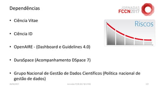 Dependências
26/04/2017 Jornadas FCCN 2017 @ UTAD 137
• Ciência Vitae
• Ciência ID
• OpenAIRE - (Dashboard e Guidelines 4.0)
• DuraSpace (Acompanhamento DSpace 7)
• Grupo Nacional de Gestão de Dados Científicos (Política nacional de
gestão de dados)
 