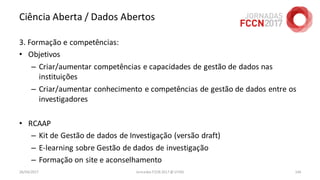 Ciência Aberta / Dados Abertos
3. Formação e competências:
• Objetivos
– Criar/aumentar competências e capacidades de gestão de dados nas
instituições
– Criar/aumentar conhecimento e competências de gestão de dados entre os
investigadores
• RCAAP
– Kit de Gestão de dados de Investigação (versão draft)
– E-learning sobre Gestão de dados de investigação
– Formação on site e aconselhamento
26/04/2017 Jornadas FCCN 2017 @ UTAD 144
 