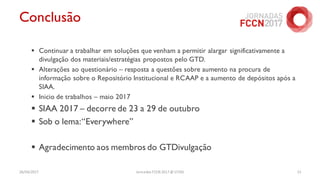 Conclusão
 Continuar a trabalhar em soluções que venham a permitir alargar significativamente a
divulgação dos materiais/estratégias propostos pelo GTD.
 Alterações ao questionário – resposta a questões sobre aumento na procura de
informação sobre o Repositório Institucional e RCAAP e a aumento de depósitos após a
SIAA.
 Inicio de trabalhos – maio 2017
 SIAA 2017 – decorre de 23 a 29 de outubro
 Sob o lema:“Everywhere”
 Agradecimento aos membros do GTDivulgação
26/04/2017 Jornadas FCCN 2017 @ UTAD 15
 