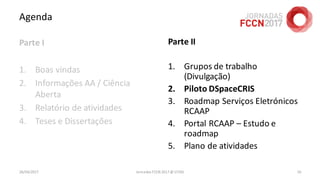 Agenda
Parte I
1. Boas vindas
2. Informações AA / Ciência
Aberta
3. Relatório de atividades
4. Teses e Dissertações
26/04/2017 Jornadas FCCN 2017 @ UTAD 16
Parte II
1. Grupos de trabalho
(Divulgação)
2. Piloto DSpaceCRIS
3. Roadmap Serviços Eletrónicos
RCAAP
4. Portal RCAAP – Estudo e
roadmap
5. Plano de atividades
 