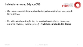 Índices internos no DSpaceCRIS
• Os valores novos introduzidos são incluídos nos índices internos do
Repositórios
• Permite a uniformização dos termos (palavras-chave, nomes de
autores, revistas, eventos,etc...)  Melhor curadoria dos dados
26/04/2017 Jornadas FCCN 2017 @ UTAD 34
 