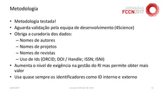 Metodologia
• Metodologia testada!
• Aguarda validação pela equipa de desenvolvimento (4Science)
• Obriga a curadoria dos dados:
– Nomes de autores
– Nomes de projetos
– Nomes de revistas
– Uso de Ids (ORCID; DOI / Handle; ISSN; ISNI)
• Aumenta o nível de exigência na gestão do RI mas permite obter mais
valor
• Usa quase sempre os identificadores como ID interno e externo
26/04/2017 Jornadas FCCN 2017 @ UTAD 52
 