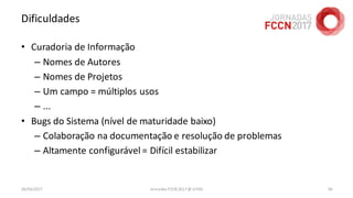 Dificuldades
• Curadoria de Informação
– Nomes de Autores
– Nomes de Projetos
– Um campo = múltiplos usos
– ...
• Bugs do Sistema (nível de maturidade baixo)
– Colaboração na documentação e resolução de problemas
– Altamente configurável = Difícil estabilizar
26/04/2017 Jornadas FCCN 2017 @ UTAD 58
 