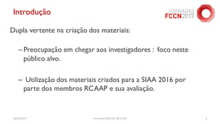 Introdução
Dupla vertente na criação dos materiais:
– Preocupação em chegar aos investigadores : foco neste
público alvo.
– Utilização dos materiais criados para a SIAA 2016 por
parte dos membros RCAAP e sua avaliação.
26/04/2017 Jornadas FCCN 2017 @ UTAD 6
 