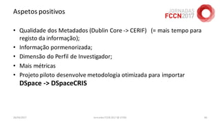 Aspetos positivos
• Qualidade dos Metadados (Dublin Core -> CERIF) (= mais tempo para
registo da informação);
• Informação pormenorizada;
• Dimensão do Perfil de Investigador;
• Mais métricas
• Projeto piloto desenvolve metodologia otimizada para importar
DSpace -> DSpaceCRIS
26/04/2017 Jornadas FCCN 2017 @ UTAD 60
 