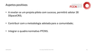 Aspetos positivos
• A revelar-se um projeto piloto com sucesso, permitirá adotar 28
DSpaceCRIS;
• Contribuir com a metodologia adotada para a comunidade;
• Integrar o quadronormativo PTCRIS.
26/04/2017 Jornadas FCCN 2017 @ UTAD 61
 