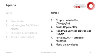 Agenda
Parte I
1. Boas vindas
2. Informações AA / Ciência
Aberta
3. Relatório de atividades
4. Teses e Dissertações
26/04/2017 Jornadas FCCN 2017 @ UTAD 63
Parte II
1. Grupos de trabalho
(Divulgação)
2. Piloto DSpaceCRIS
3. Roadmap Serviços Eletrónicos
RCAAP
4. Portal RCAAP – Estudo e
roadmap
5. Plano de atividades
 