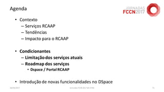 Agenda
• Contexto
– Serviços RCAAP
– Tendências
– Impacto para o RCAAP
• Condicionantes
– Limitaçãodos serviços atuais
– Roadmap dos serviços
• Dspace / Portal RCAAP
• Introduçãode novas funcionalidades no DSpace
26/04/2017 Jornadas FCCN 2017 @ UTAD 71
 