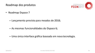 Roadmap dos produtos
26/04/2017 Jornadas FCCN 2017 @ UTAD 78
• Roadmap Dspace 7
– Lançamento previsto para meados de 2018;
– As mesmas funcionalidades do Dspace 6;
– Uma única interface gráfica baseada em nova tecnologia.
 