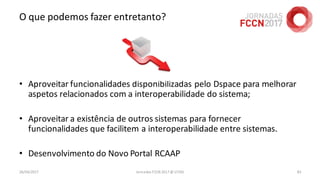 O que podemos fazer entretanto?
• Aproveitar funcionalidades disponibilizadas pelo Dspace para melhorar
aspetos relacionados com a interoperabilidade do sistema;
• Aproveitar a existência de outros sistemas para fornecer
funcionalidades que facilitem a interoperabilidade entre sistemas.
• Desenvolvimento do Novo Portal RCAAP
26/04/2017 Jornadas FCCN 2017 @ UTAD 83
 