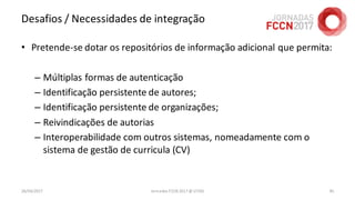 Desafios / Necessidades de integração
• Pretende-se dotar os repositórios de informação adicional que permita:
– Múltiplas formas de autenticação
– Identificação persistente de autores;
– Identificação persistente de organizações;
– Reivindicações de autorias
– Interoperabilidade com outros sistemas, nomeadamente com o
sistema de gestão de curricula (CV)
26/04/2017 Jornadas FCCN 2017 @ UTAD 85
 