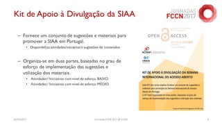 26/04/2017 Jornadas FCCN 2017 @ UTAD 9
Kit de Apoio à Divulgação da SIAA
– Fornece um conjunto de sugestões e materiais para
promover a SIAA em Portugal.
• Disponibiliza atividades/iniciativas e sugestões de conteúdos
– Organiza-se em duas partes, baseadas no grau de
esforço de implementação das sugestões e
utilização dos materiais.
• Atividades / Iniciativas com nível de esforço BAIXO
• Atividades / Iniciativas com nível de esforço MÉDIO
 