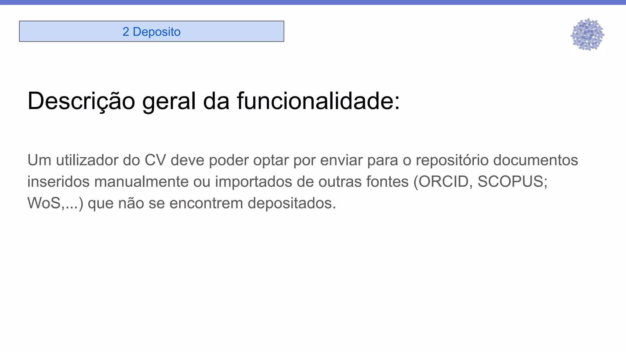 Descrição geral da funcionalidade:
Um utilizador do CV deve poder optar por enviar para o repositório documentos
inseridos manualmente ou importados de outras fontes (ORCID, SCOPUS;
WoS,...) que não se encontrem depositados.
2 Deposito
 