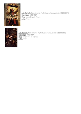 Arte.	Periodo:	Renacimiento	P2,	Pintura	del	[cinquecento	(1500-1527)]	
Cronología:	1500-1527	
Obra:	Asunción	de	la	Virgen	
Autor	Tiziano	
	
	
	
	
	
	
Arte.	Periodo:	Renacimiento	P2,	Pintura	del	[cinquecento	(1500-1527)]	
Cronología:	1500-1527	
Obra:	Coronación	de	espinas	
Autor	Tiziano				
	
	
	
	
	
	
 