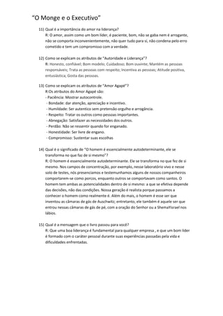 “O Monge e o Executivo”
11) Qual é a importância do amor na liderança?
R: O amor, assim como um bom líder, é paciente, bom, não se gaba nem é arrogante,
não se comporta inconvenientemente, não quer tudo para sí, não condena pelo erro
cometido e tem um compromisso com a verdade.
12) Como se explicam os atributos de “Autoridade e Liderança”?
R: Honesto, confiável; Bom modelo; Cuidadoso; Bom ouvinte; Mantém as pessoas
responsáveis; Trata as pessoas com respeito; Incentiva as pessoas; Atitude positiva,
entusiástica; Gosta das pessoas.
13) Como se explicam os atributos de “Amor Agapé”?
R:Os atributos do Amor Agapé são:
- Paciência: Mostrar autocontrole.
- Bondade: dar atenção, apreciação e incentivo.
- Humildade: Ser autentico sem pretensão orgulho e arrogância.
- Respeito: Tratar os outros como pessoas importantes.
- Abnegação: Satisfazer as necessidades dos outros.
- Perdão: Não se ressentir quando for enganado.
- Honestidade: Ser livre de engano.
- Compromisso: Sustentar suas escolhas
14) Qual é o significado de “O homem é essencialmente autodeterminante, ele se
transforma no que faz de si mesmo”?
R: O homem é essencialmente autodeterminante. Ele se transforma no que fez de si
mesmo. Nos campos de concentração, por exemplo, nesse laboratório vivo e nesse
solo de testes, nós presenciamos e testemunhamos alguns de nossos companheiros
comportarem-se como porcos, enquanto outros se comportavam como santos. O
homem tem ambas as potencialidades dentro de si mesmo: a que se efetiva depende
das decisões, não das condições. Nossa geração é realista porque passamos a
conhecer o homem como realmente é. Além do mais, o homem é esse ser que
inventou as câmaras de gás de Auschwitz; entretanto, ele também é aquele ser que
entrou nessas câmaras de gás de pé, com a oração do Senhor ou a ShemaYisrael nos
lábios.
15) Qual é a mensagem que o livro passou para você?
R: Que uma boa liderança é fundamental para qualquer empresa , e que um bom líder
é formado com o caráter pessoal durante suas experiências passadas pela vida e
dificuldades enfrentadas.

 