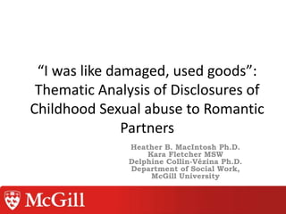 “I was like damaged, used goods”:
Thematic Analysis of Disclosures of
Childhood Sexual abuse to Romantic
Partners
Heather B. MacIntosh Ph.D.
Kara Fletcher MSW
Delphine Collin-Vézina Ph.D.
Department of Social Work,
McGill University
 