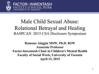 Male Child Sexual Abuse:
Relational Betrayal and Healing
BASPCAN 2015 CSA Disclosure Symposium
Ramona Alaggia MSW, Ph.D. RSW
Associate Professor
Factor-Inwentash Chair in Children's Mental Health
Faculty of Social Work, University of Toronto
April 13, 2015
1
 