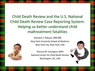 Child Death Review and the U.S. National
Child Death Review Case Reporting System:
Helping us better understand child
maltreatment fatalities
Vincent J. Palusci, MD MS
New York University School of Medicine
New York City, New York, USA
Theresa M. Covington, MPH
National Center for Child Death Review
Washington, DC, USA
 