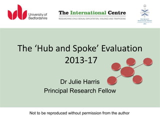 The ‘Hub and Spoke’ Evaluation
2013-17
Dr Julie Harris
Principal Research Fellow
Not to be reproduced without permission from the author
 