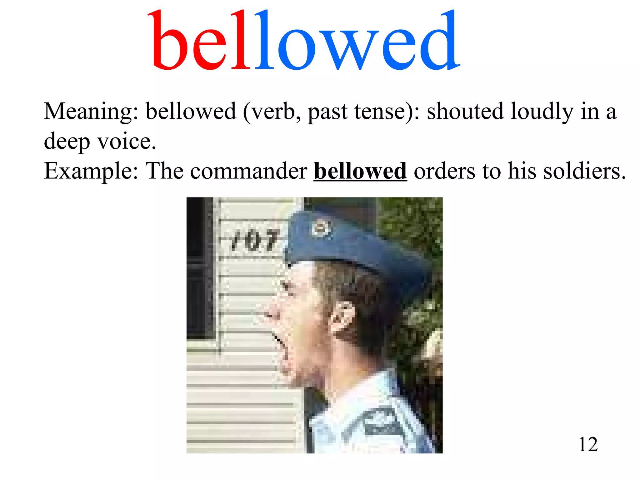 bel lowed Meaning: bellowed (verb, past tense): shouted loudly in a deep voice. Example: The commander  bellowed  orders to his soldiers. 12 