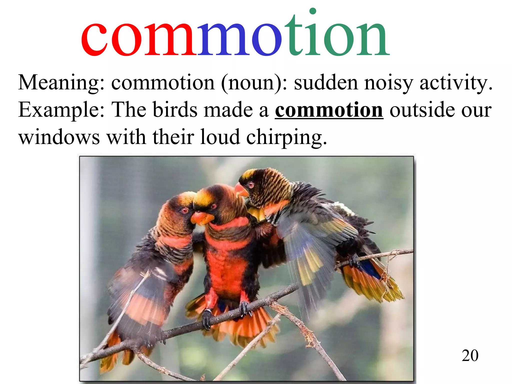 com mo tion Meaning: commotion (noun): sudden noisy activity. Example: The birds made a  commotion  outside our windows with their loud chirping. 20 