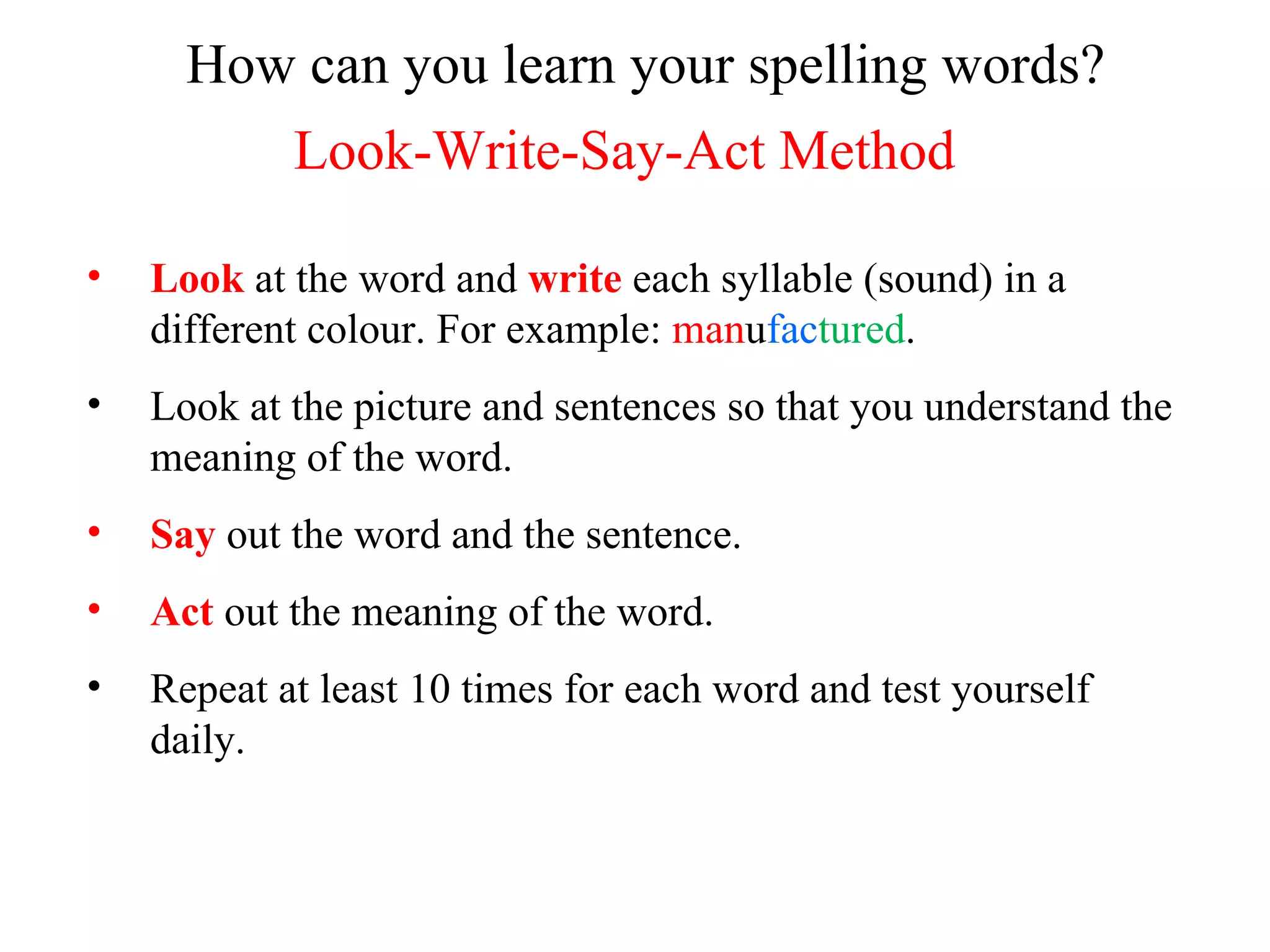 How can you learn your spelling words? Look-Write-Say-Act Method Look  at the word and  write  each syllable (sound) in a different colour. For example:  man u fac tured . Look at the picture and sentences so that you understand the meaning of the word. Say  out the word and the sentence. Act  out the meaning of the word. Repeat at least 10 times for each word and test yourself daily. 