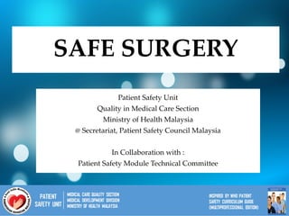 SAFE SURGERY
Patient Safety Unit
Quality in Medical Care Section
Ministry of Health Malaysia
@ Secretariat, Patient Safety Council Malaysia
In Collaboration with :
Patient Safety Module Technical Committee
 