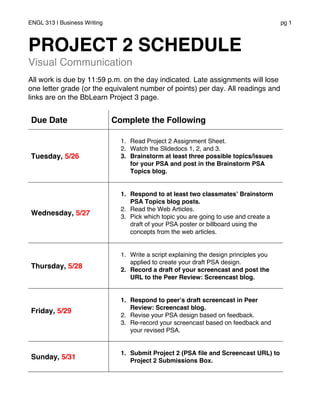ENGL 313 | Business Writing pg 1
PROJECT 2 SCHEDULE
Visual Communication
All work is due by 11:59 p.m. on the day indicated. Late assignments will lose
one letter grade (or the equivalent number of points) per day. All readings and
links are on the BbLearn Project 3 page.
Due Date Complete the Following
Tuesday, 5/26
1. Read Project 2 Assignment Sheet.
2. Watch the Slidedocs 1, 2, and 3.
3. Brainstorm at least three possible topics/issues
for your PSA and post in the Brainstorm PSA
Topics blog.
Wednesday, 5/27
1. Respond to at least two classmates’ Brainstorm
PSA Topics blog posts.
2. Read the Web Articles.
3. Pick which topic you are going to use and create a
draft of your PSA poster or billboard using the
concepts from the web articles.
Thursday, 5/28
1. Write a script explaining the design principles you
applied to create your draft PSA design.
2. Record a draft of your screencast and post the
URL to the Peer Review: Screencast blog.
Friday, 5/29
1. Respond to peer’s draft screencast in Peer
Review: Screencast blog.
2. Revise your PSA design based on feedback.
3. Re-record your screencast based on feedback and
your revised PSA.
Sunday, 5/31
1. Submit Project 2 (PSA file and Screencast URL) to
Project 2 Submissions Box.
 