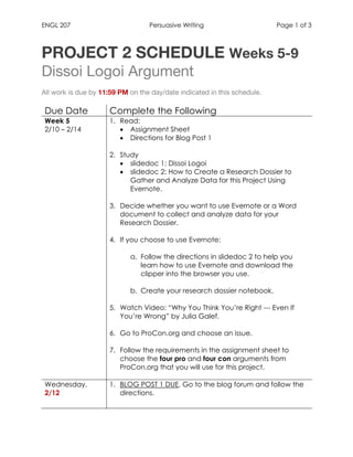 ENGL 207 Persuasive Writing Page 1 of 3
	
PROJECT 2 SCHEDULE Weeks 5-9
Dissoi Logoi Argument
All work is due by 11:59 PM on the day/date indicated in this schedule.
Due Date Complete the Following
Week 5
2/10 – 2/14
1. Read:
• Assignment Sheet
• Directions for Blog Post 1
2. Study
• slidedoc 1: Dissoi Logoi
• slidedoc 2: How to Create a Research Dossier to
Gather and Analyze Data for this Project Using
Evernote.
3. Decide whether you want to use Evernote or a Word
document to collect and analyze data for your
Research Dossier.
4. If you choose to use Evernote:
a. Follow the directions in slidedoc 2 to help you
learn how to use Evernote and download the
clipper into the browser you use.
b. Create your research dossier notebook.
5. Watch Video: “Why You Think You’re Right --- Even If
You’re Wrong” by Julia Galef.
6. Go to ProCon.org and choose an issue.
7. Follow the requirements in the assignment sheet to
choose the four pro and four con arguments from
ProCon.org that you will use for this project.
Wednesday,
2/12
1. BLOG POST 1 DUE. Go to the blog forum and follow the
directions.
	
 